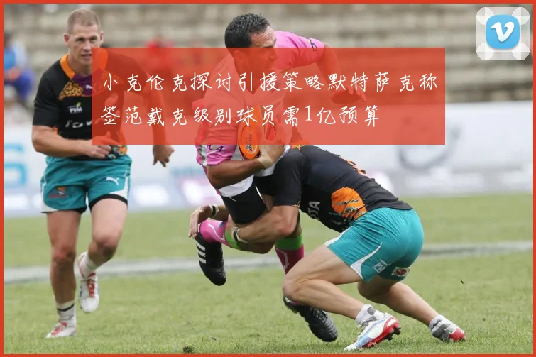 小克伦克探讨引援策略默特萨克称签范戴克级别球员需1亿预算