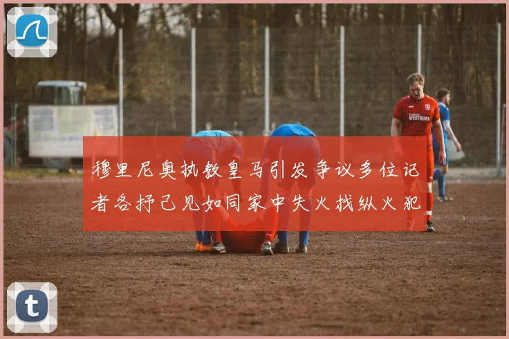 穆里尼奥执教皇马引发争议多位记者各抒己见如同家中失火找纵火犯