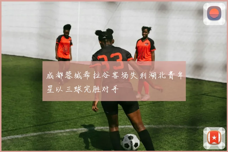 成都蓉城希拉谷客场失利湖北青年星以三球完胜对手