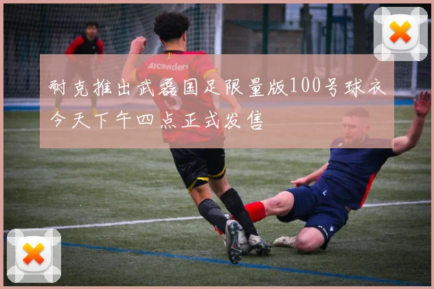 耐克推出武磊国足限量版100号球衣今天下午四点正式发售