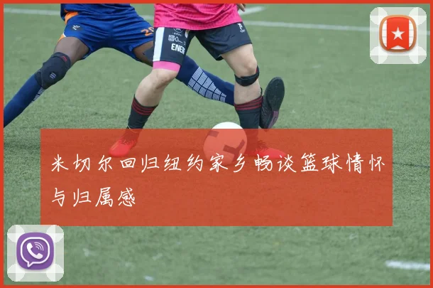 米切尔回归纽约家乡畅谈篮球情怀与归属感