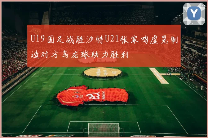 U19国足战胜沙特U21张家鸣虚晃制造对方乌龙球助力胜利
