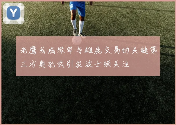 老鹰或成绿军与雄鹿交易的关键第三方奥孔武引发波士顿关注