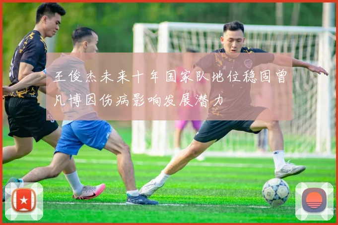 王俊杰未来十年国家队地位稳固曾凡博因伤病影响发展潜力