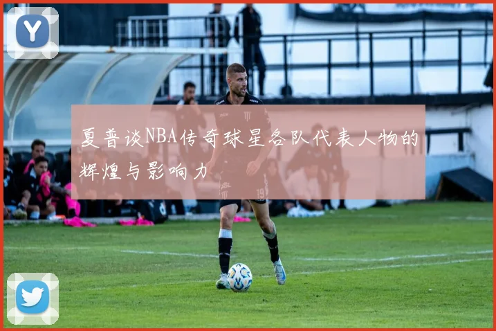 夏普谈NBA传奇球星各队代表人物的辉煌与影响力