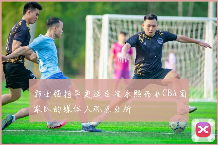 郭士强指导更适合崔永熙而非CBA国家队的媒体人观点分析