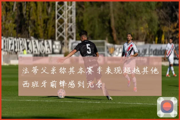 法蒂父亲称其本赛季表现超越其他西班牙前锋感到无奈